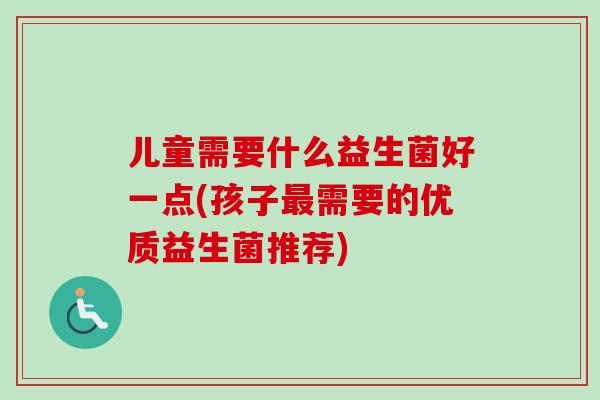 儿童需要什么益生菌好一点(孩子需要的优质益生菌推荐)