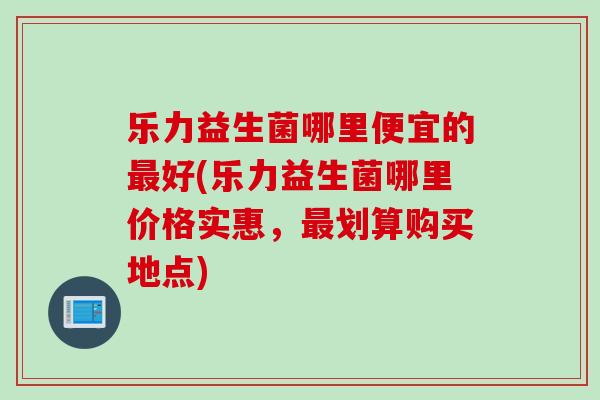 乐力益生菌哪里便宜的最好(乐力益生菌哪里价格实惠，最划算购买地点)
