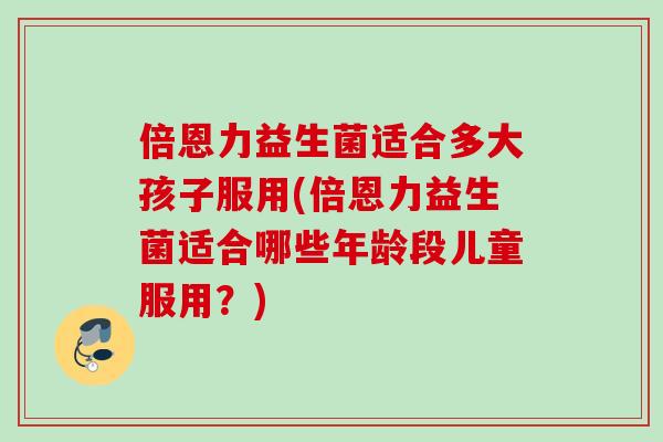 倍恩力益生菌适合多大孩子服用(倍恩力益生菌适合哪些年龄段儿童服用？)