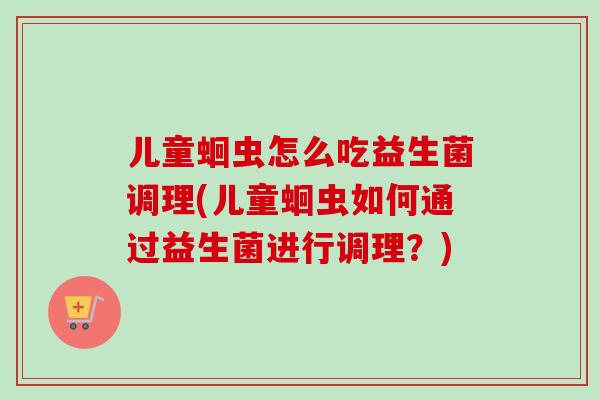 儿童蛔虫怎么吃益生菌调理(儿童蛔虫如何通过益生菌进行调理?) 儿童蛔虫怎么吃益生菌调理(儿童蛔虫如何通过益生菌进行调理?)