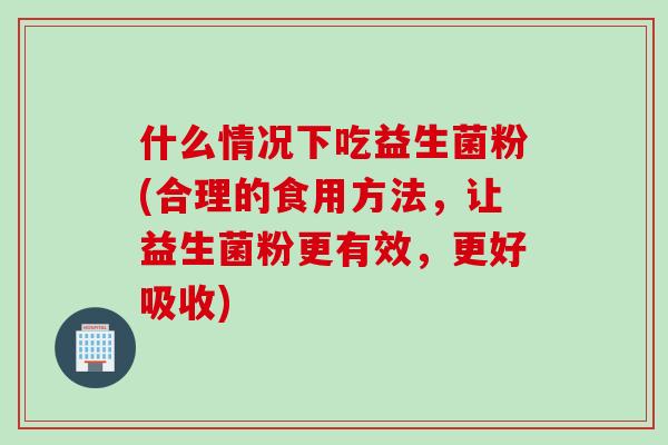 什么情况下吃益生菌粉(合理的食用方法，让益生菌粉更有效，更好吸收)