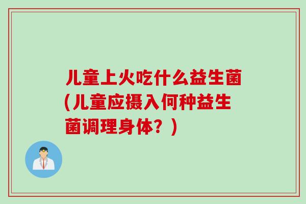 儿童上火吃什么益生菌(儿童应摄入何种益生菌调理身体?) 儿童上火吃什么益生菌(儿童应摄入何种益生菌调理身体?)
