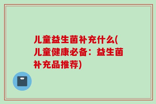 儿童益生菌补充什么(儿童健康必备:益生菌补充品推荐) 儿童益生菌补充什么(儿童健康必备:益生菌补充品推荐)