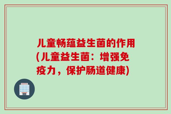 儿童畅蕴益生菌的作用(儿童益生菌:增强力,保护肠道健康) 儿童畅蕴益生菌的作用(儿童益生菌:增强力,保护肠道健康)