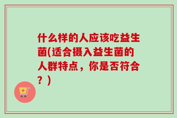 什么样的人应该吃益生菌(适合摄入益生菌的人群特点，你是否符合？)