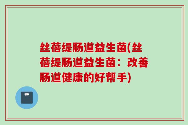 丝蓓缇肠道益生菌(丝蓓缇肠道益生菌:改善肠道健康的好帮手) 丝蓓缇肠道益生菌(丝蓓缇肠道益生菌:改善肠道健康的好帮手)