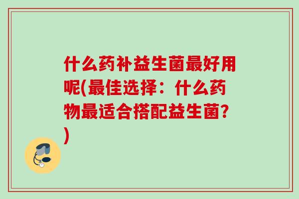 什么药补益生菌好用呢(佳选择:什么适合搭配益生菌?) 什么药补益生菌好用呢(佳选择:什么适合搭配益生菌?)