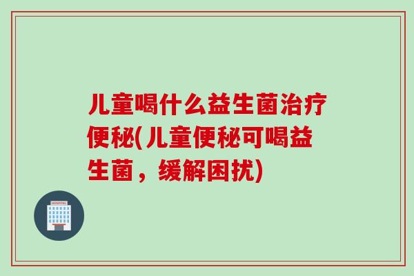 儿童喝什么益生菌(儿童可喝益生菌,缓解困扰) 儿童喝什么益生菌(儿童可喝益生菌,缓解困扰)