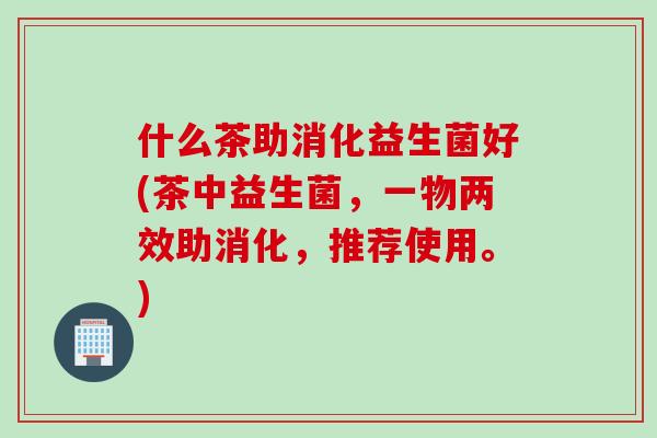 什么茶助消化益生菌好(茶中益生菌，一物两效助消化，推荐使用。)
