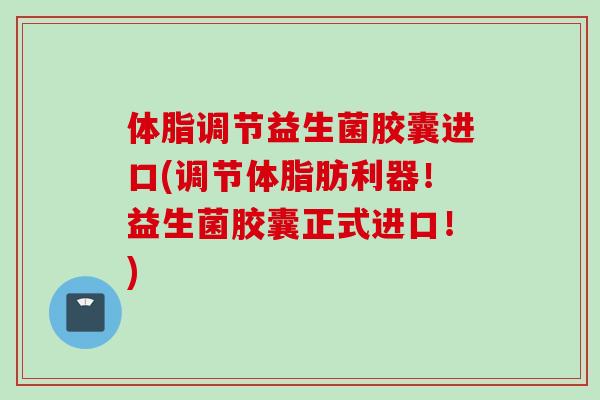 体脂调节益生菌胶囊进口(调节体脂肪利器！益生菌胶囊正式进口！)