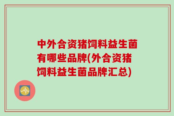 中外合资猪饲料益生菌有哪些品牌(外合资猪饲料益生菌品牌汇总) 中外合资猪饲料益生菌有哪些品牌(外合资猪饲料益生菌品牌汇总)