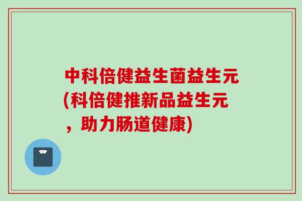中科倍健益生菌益生元(科倍健推新品益生元，助力肠道健康)