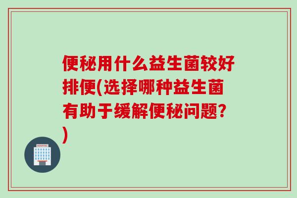 便秘用什么益生菌较好排便(选择哪种益生菌有助于缓解便秘问题？)