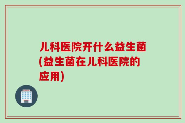 儿科医院开什么益生菌(益生菌在儿科医院的应用) 儿科医院开什么益生菌(益生菌在儿科医院的应用)