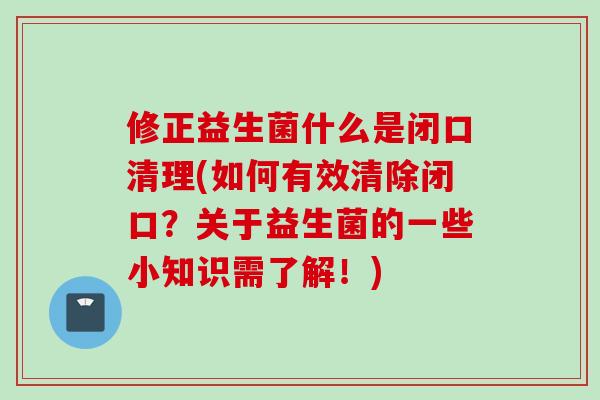 修正益生菌什么是闭口清理(如何有效清除闭口？关于益生菌的一些小知识需了解！)