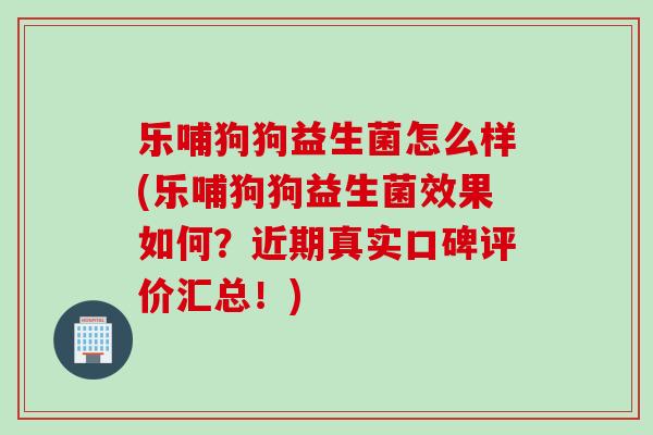 乐哺狗狗益生菌怎么样(乐哺狗狗益生菌效果如何？近期真实口碑评价汇总！)