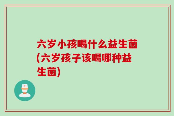 六岁小孩喝什么益生菌(六岁孩子该喝哪种益生菌) 六岁小孩喝什么益生菌(六岁孩子该喝哪种益生菌)