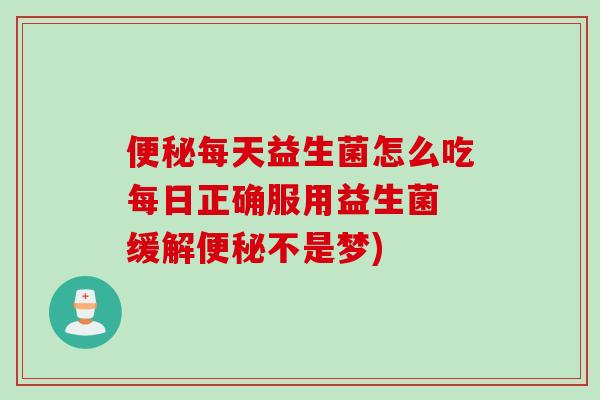 便秘每天益生菌怎么吃每日正确服用益生菌 缓解便秘不是梦)