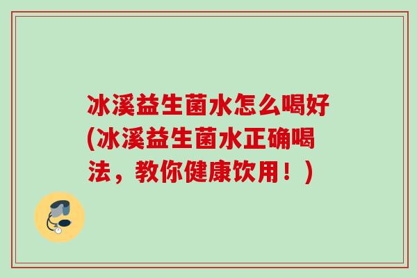 冰溪益生菌水怎么喝好(冰溪益生菌水正确喝法,教你健康饮用!) 冰溪益生菌水怎么喝好(冰溪益生菌水正确喝法,教你健康饮用!)