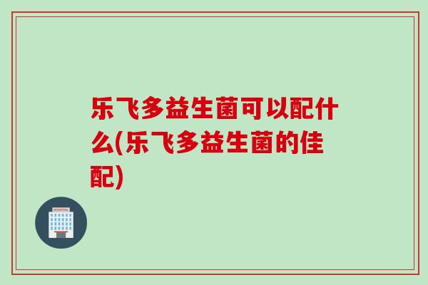 乐飞多益生菌可以配什么(乐飞多益生菌的佳配)