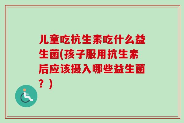儿童吃抗生素吃什么益生菌(孩子服用抗生素后应该摄入哪些益生菌？)