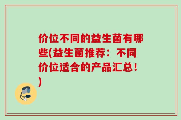 价位不同的益生菌有哪些(益生菌推荐:不同价位适合的产品汇总!) 价位不同的益生菌有哪些(益生菌推荐:不同价位适合的产品汇总!)