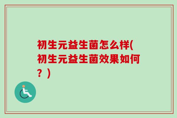 初生元益生菌怎么样(初生元益生菌效果如何?) 初生元益生菌怎么样(初生元益生菌效果如何?)