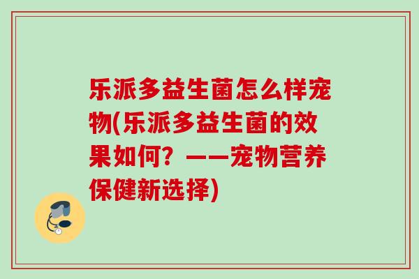 乐派多益生菌怎么样宠物(乐派多益生菌的效果如何？——宠物营养保健新选择)