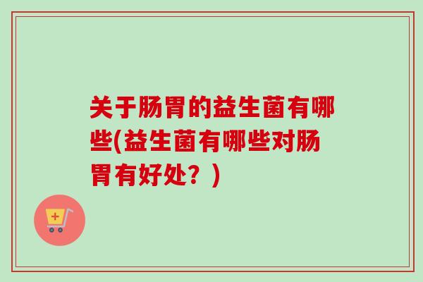 关于肠胃的益生菌有哪些(益生菌有哪些对肠胃有好处?) 关于肠胃的益生菌有哪些(益生菌有哪些对肠胃有好处?)
