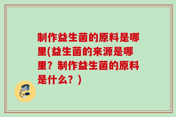 制作益生菌的原料是哪里(益生菌的来源是哪里?制作益生菌的原料是什么?) 制作益生菌的原料是哪里(益生菌的来源是哪里?制作益生菌的原料是什么?)