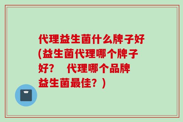 代理益生菌什么牌子好(益生菌代理哪个牌子好？  代理哪个品牌益生菌最佳？)