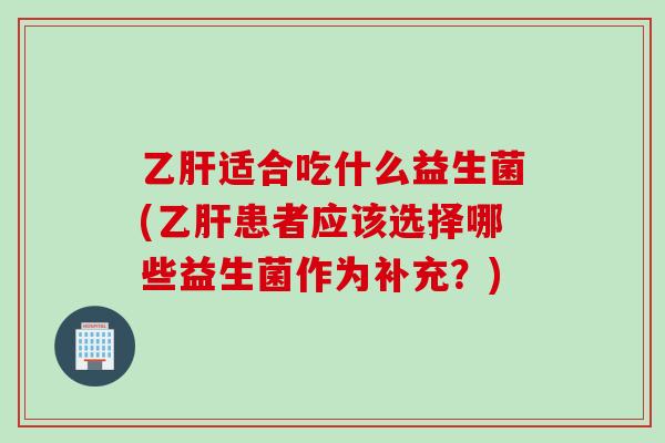 乙肝适合吃什么益生菌(乙肝患者应该选择哪些益生菌作为补充？)