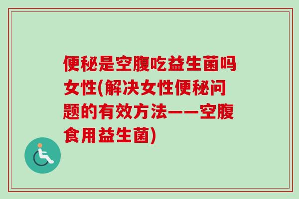 便秘是空腹吃益生菌吗女性(解决女性便秘问题的有效方法——空腹食用益生菌)