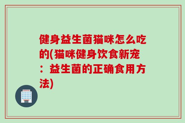 健身益生菌猫咪怎么吃的(猫咪健身饮食新宠:益生菌的正确食用方法) 健身益生菌猫咪怎么吃的(猫咪健身饮食新宠:益生菌的正确食用方法)