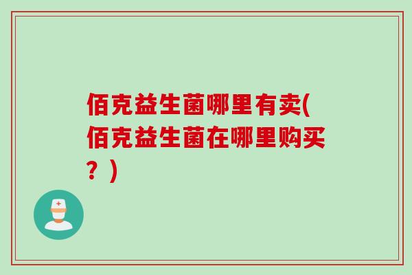 佰克益生菌哪里有卖(佰克益生菌在哪里购买?) 佰克益生菌哪里有卖(佰克益生菌在哪里购买?)