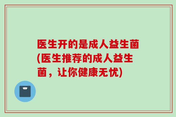 医生开的是成人益生菌(医生推荐的成人益生菌，让你健康无忧)