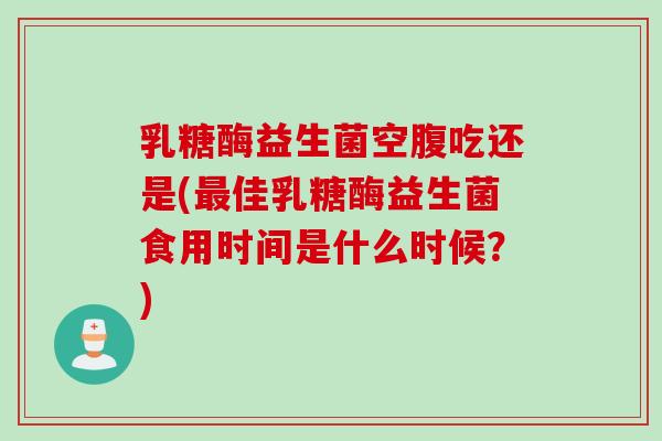 乳糖酶益生菌空腹吃还是(佳乳糖酶益生菌食用时间是什么时候？)