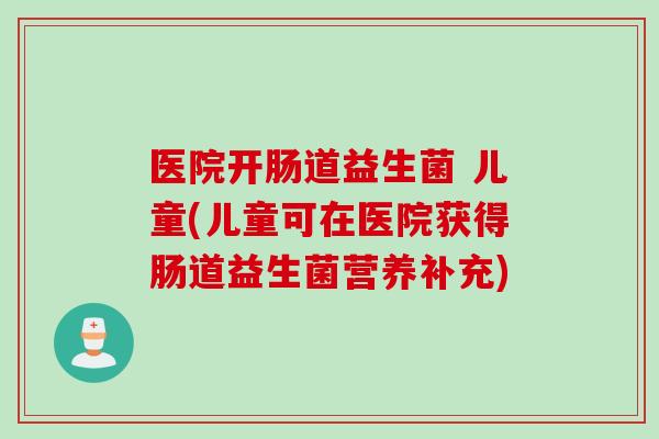医院开肠道益生菌 儿童(儿童可在医院获得肠道益生菌营养补充)