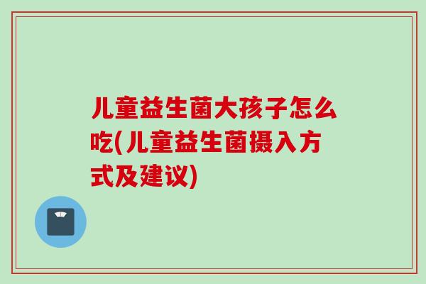儿童益生菌大孩子怎么吃(儿童益生菌摄入方式及建议)