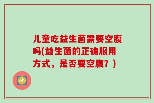 儿童吃益生菌需要空腹吗(益生菌的正确服用方式，是否要空腹？)