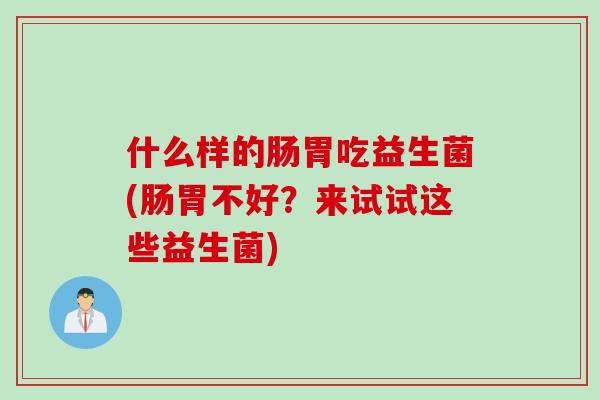 什么样的肠胃吃益生菌(肠胃不好?来试试这些益生菌) 什么样的肠胃吃益生菌(肠胃不好?来试试这些益生菌)