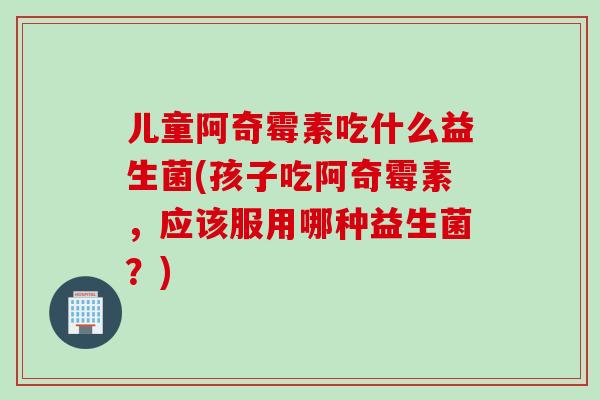 儿童阿奇霉素吃什么益生菌(孩子吃阿奇霉素，应该服用哪种益生菌？)