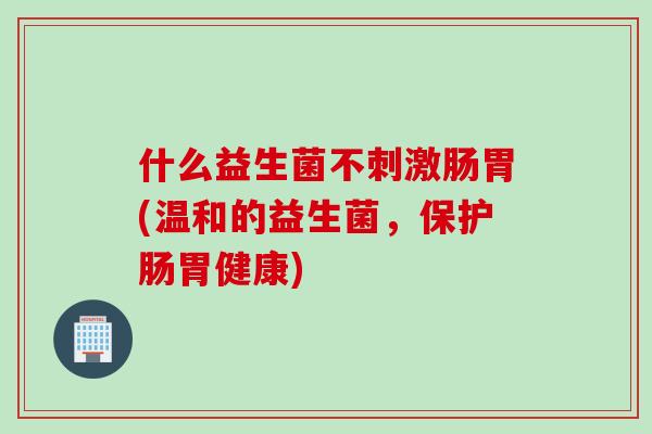 什么益生菌不刺激肠胃(温和的益生菌,保护肠胃健康) 什么益生菌不刺激肠胃(温和的益生菌,保护肠胃健康)