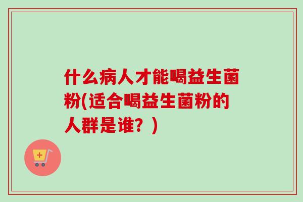 什么病人才能喝益生菌粉(适合喝益生菌粉的人群是谁？)