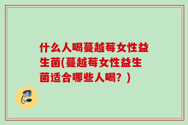 什么人喝蔓越莓女性益生菌(蔓越莓女性益生菌适合哪些人喝?) 什么人喝蔓越莓女性益生菌(蔓越莓女性益生菌适合哪些人喝?)