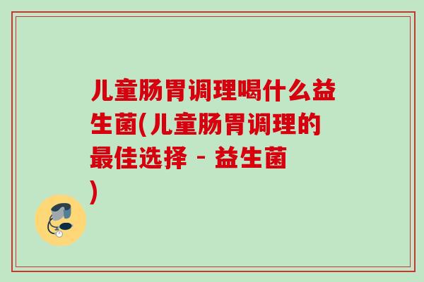 儿童肠胃调理喝什么益生菌(儿童肠胃调理的佳选择 - 益生菌)
