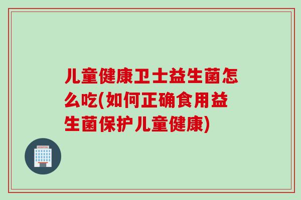 儿童健康卫士益生菌怎么吃(如何正确食用益生菌保护儿童健康)