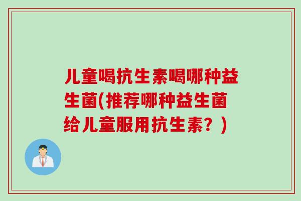儿童喝抗生素喝哪种益生菌(推荐哪种益生菌给儿童服用抗生素?) 儿童喝抗生素喝哪种益生菌(推荐哪种益生菌给儿童服用抗生素?)