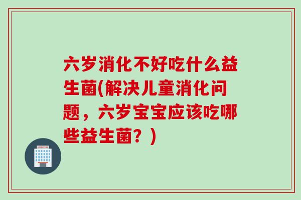 六岁消化不好吃什么益生菌(解决儿童消化问题,六岁宝宝应该吃哪些益生菌?) 六岁消化不好吃什么益生菌(解决儿童消化问题,六岁宝宝应该吃哪些益生菌?)