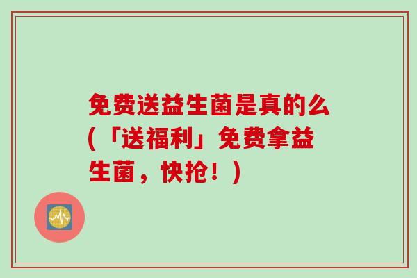 免费送益生菌是真的么(「送福利」免费拿益生菌，快抢！)